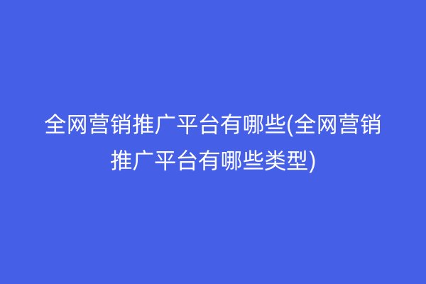 全网营销推广平台有哪些(全网营销推广平台有哪些类型)