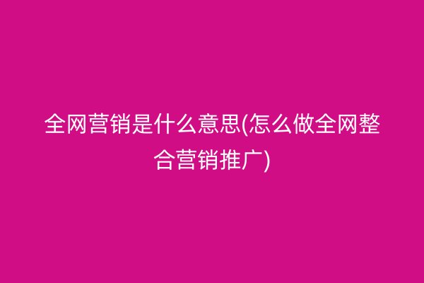 全网营销是什么意思(怎么做全网整合营销推广)