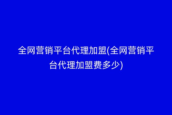 全网营销平台代理加盟(全网营销平台代理加盟费多少)