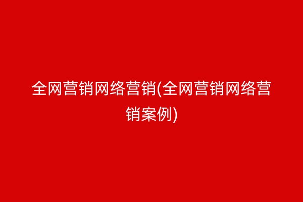 全网营销网络营销(全网营销网络营销案例)