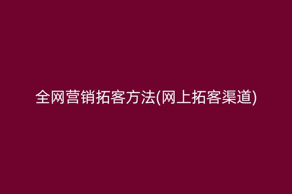 全网营销拓客方法(网上拓客渠道)