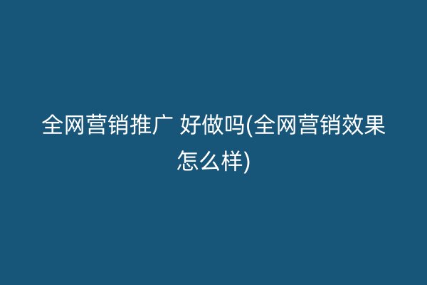 全网营销推广 好做吗(全网营销效果怎么样)