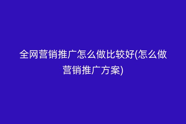 全网营销推广怎么做比较好(怎么做营销推广方案)