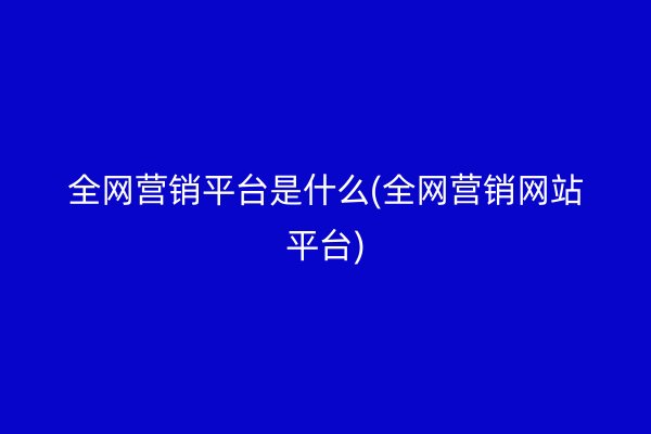 全网营销平台是什么(全网营销网站平台)