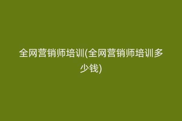 全网营销师培训(全网营销师培训多少钱)