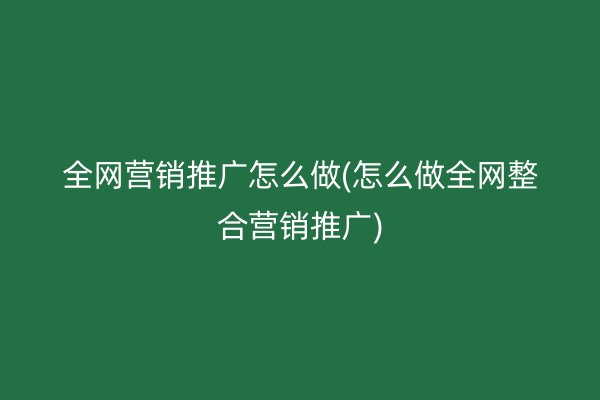 全网营销推广怎么做(怎么做全网整合营销推广)