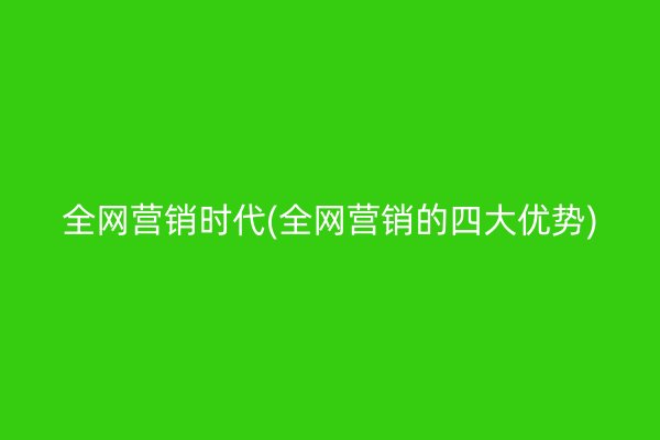 全网营销时代(全网营销的四大优势)