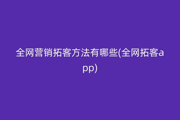 全网营销拓客方法有哪些(全网拓客app)