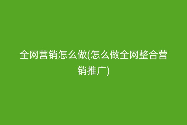 全网营销怎么做(怎么做全网整合营销推广)