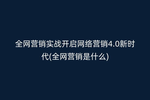 全网营销实战开启网络营销4.0新时代(全网营销是什么)