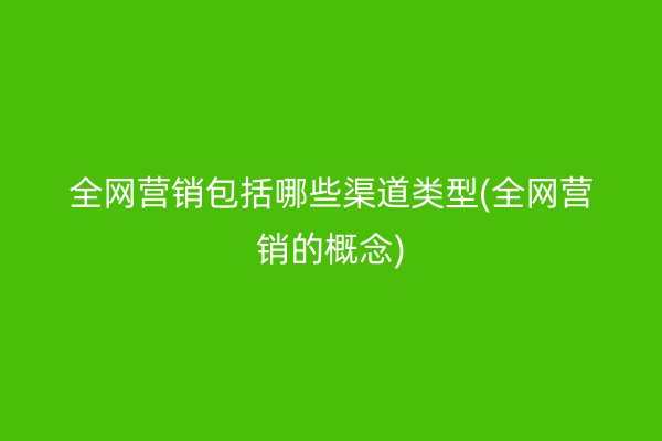 全网营销包括哪些渠道类型(全网营销的概念)