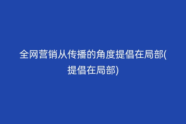 全网营销从传播的角度提倡在局部(提倡在局部)