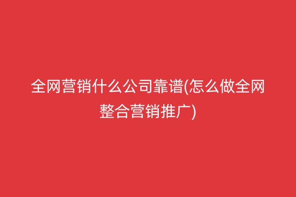 全网营销什么公司靠谱(怎么做全网整合营销推广)