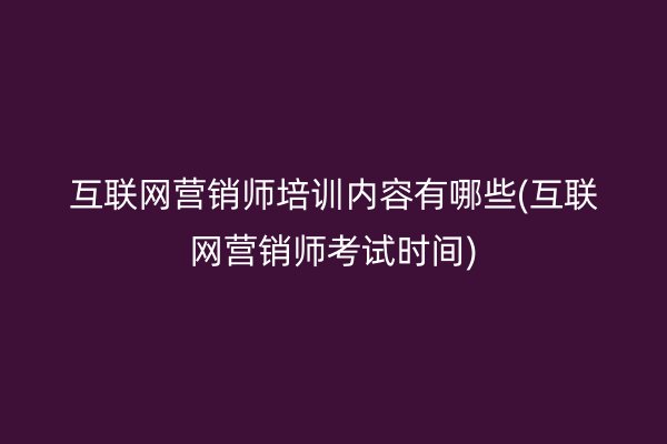 互联网营销师培训内容有哪些(互联网营销师考试时间)