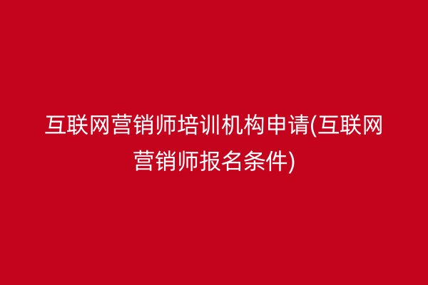 互联网营销师培训机构申请(互联网营销师报名条件)