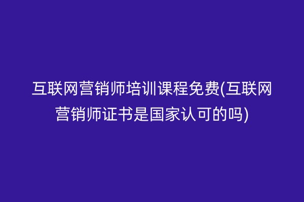 互联网营销师培训课程免费(互联网营销师证书是国家认可的吗)