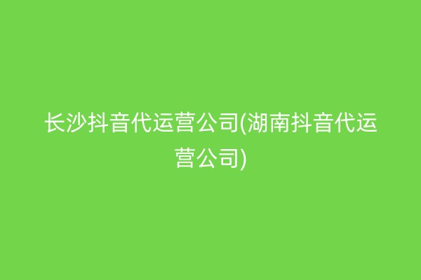 长沙抖音代运营公司(湖南抖音代运营公司)