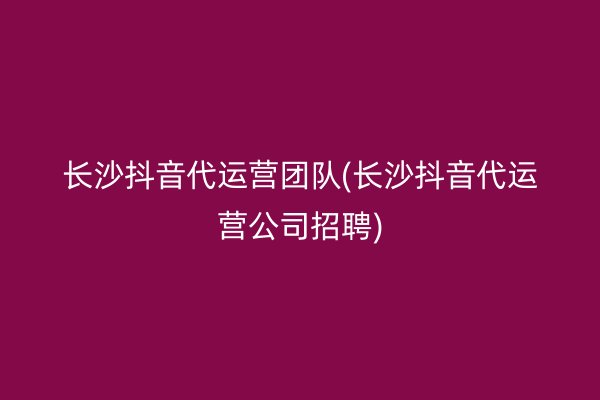 长沙抖音代运营团队(长沙抖音代运营公司招聘)