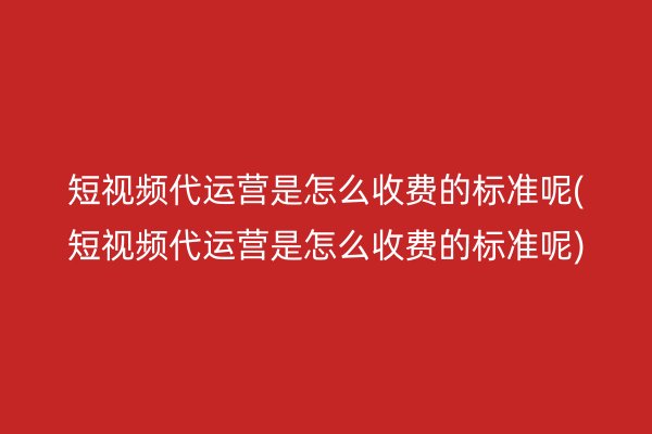 短视频代运营是怎么收费的标准呢(短视频代运营是怎么收费的标准呢)