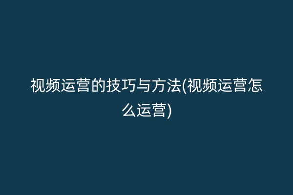 视频运营的技巧与方法(视频运营怎么运营)