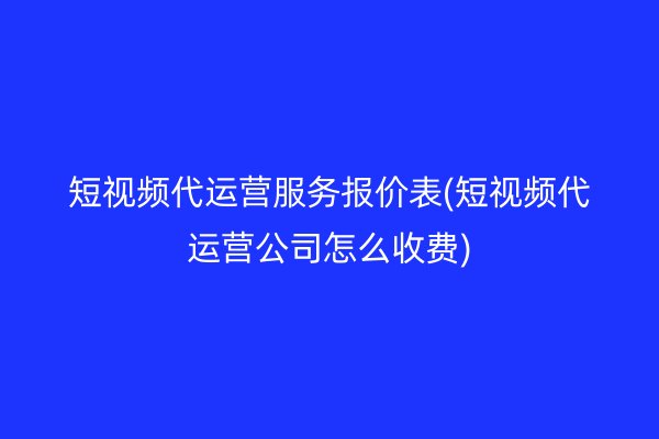 短视频代运营服务报价表(短视频代运营公司怎么收费)