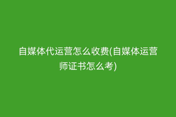 自媒体代运营怎么收费(自媒体运营师证书怎么考)