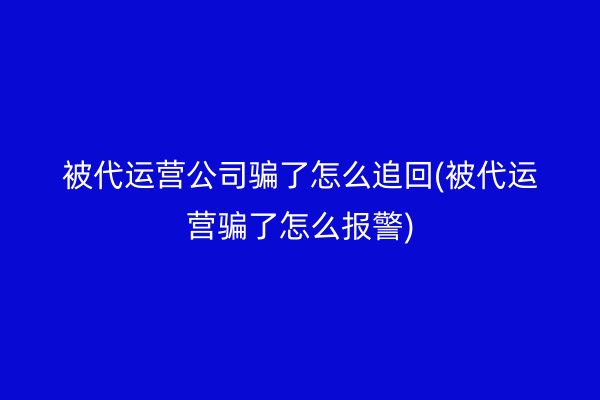 被代运营公司骗了怎么追回(被代运营骗了怎么报警)