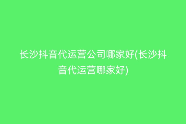 长沙抖音代运营公司哪家好(长沙抖音代运营哪家好)