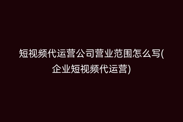 短视频代运营公司营业范围怎么写(企业短视频代运营)