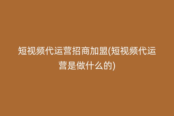 短视频代运营招商加盟(短视频代运营是做什么的)