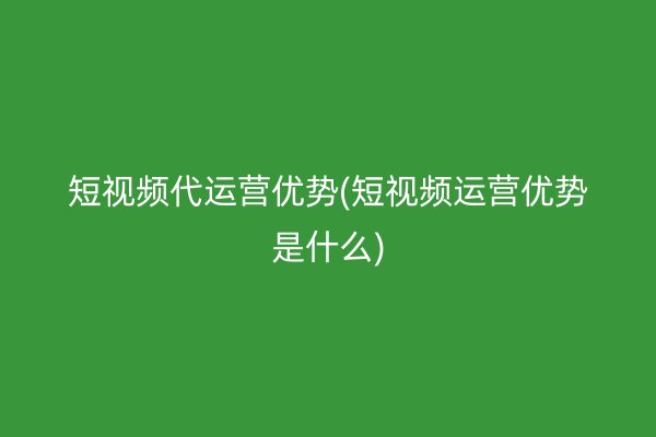 短视频代运营优势(短视频运营优势是什么)