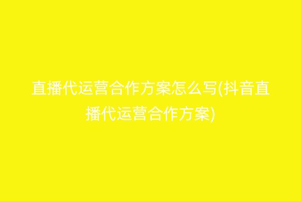 直播代运营合作方案怎么写(抖音直播代运营合作方案)