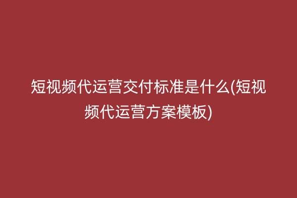 短视频代运营交付标准是什么(短视频代运营方案模板)