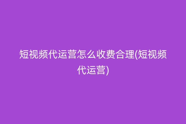 短视频代运营怎么收费合理(短视频代运营)