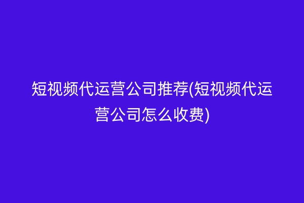 短视频代运营公司推荐(短视频代运营公司怎么收费)