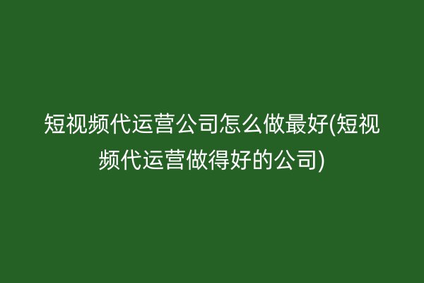 短视频代运营公司怎么做最好(短视频代运营做得好的公司)