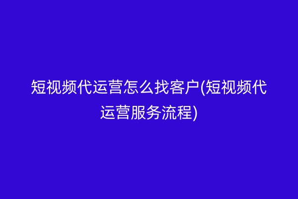 短视频代运营怎么找客户(短视频代运营服务流程)