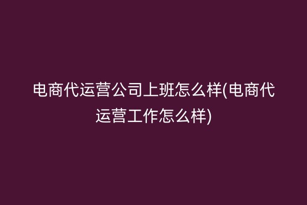 电商代运营公司上班怎么样(电商代运营工作怎么样)