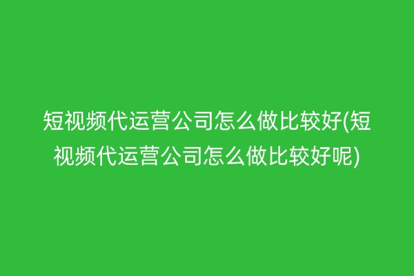 短视频代运营公司怎么做比较好(短视频代运营公司怎么做比较好呢)