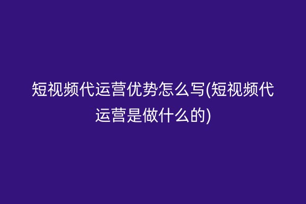 短视频代运营优势怎么写(短视频代运营是做什么的)