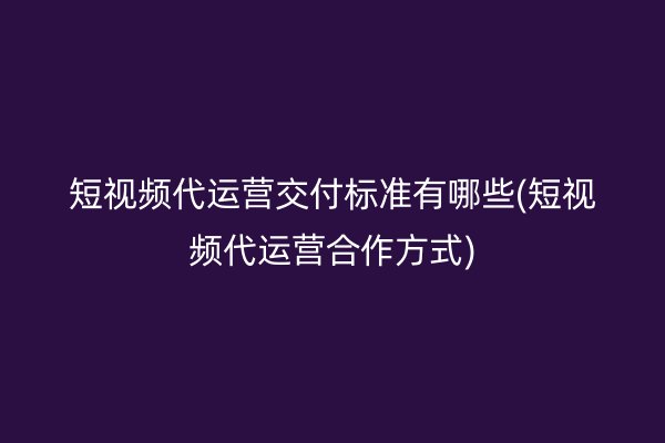 短视频代运营交付标准有哪些(短视频代运营合作方式)