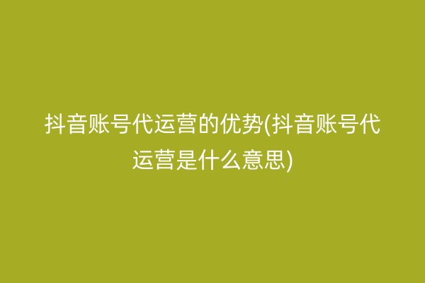 抖音账号代运营的优势(抖音账号代运营是什么意思)