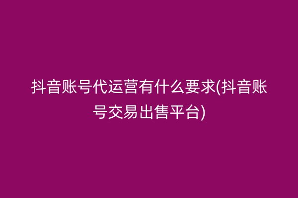 抖音账号代运营有什么要求(抖音账号交易出售平台)