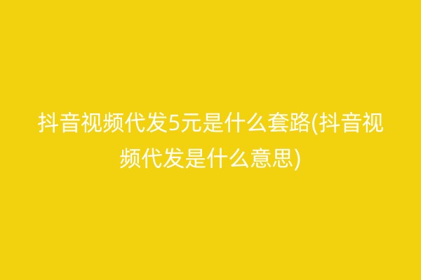 抖音视频代发5元是什么套路(抖音视频代发是什么意思)