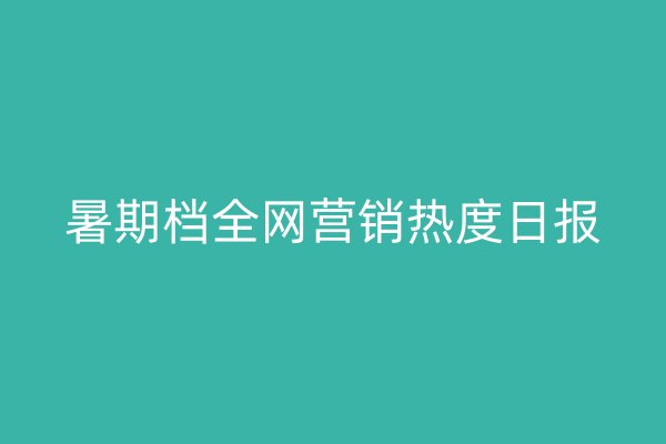 暑期档全网营销热度日报