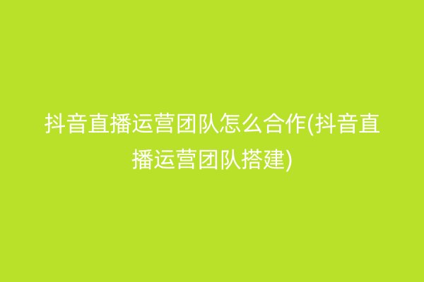 抖音直播运营团队怎么合作(抖音直播运营团队搭建)