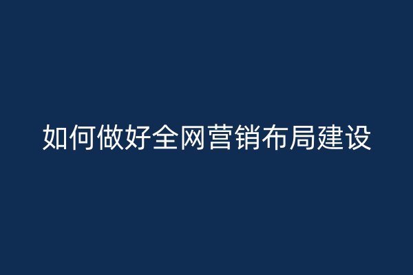 如何做好全网营销布局建设