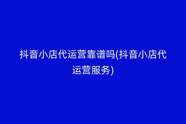 抖音小店代运营靠谱吗(抖音小店代运营服务)