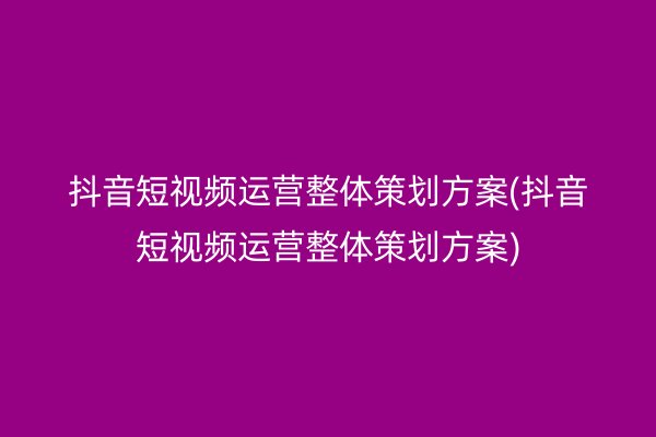 抖音短视频运营整体策划方案(抖音短视频运营整体策划方案)