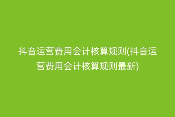 抖音运营费用会计核算规则(抖音运营费用会计核算规则最新)